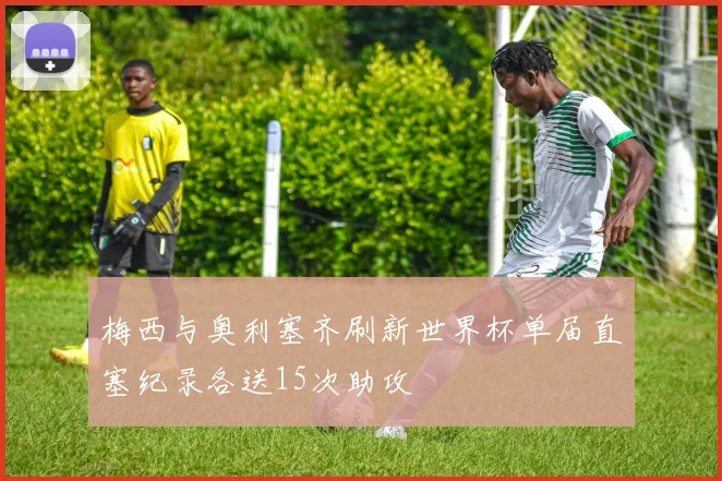 梅西与奥利塞齐刷新世界杯单届直塞纪录各送15次助攻