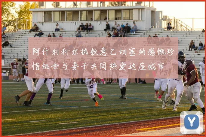 阿什利科尔执教意乙切塞纳感慨珍惜机会与妻子共同热爱这座城市