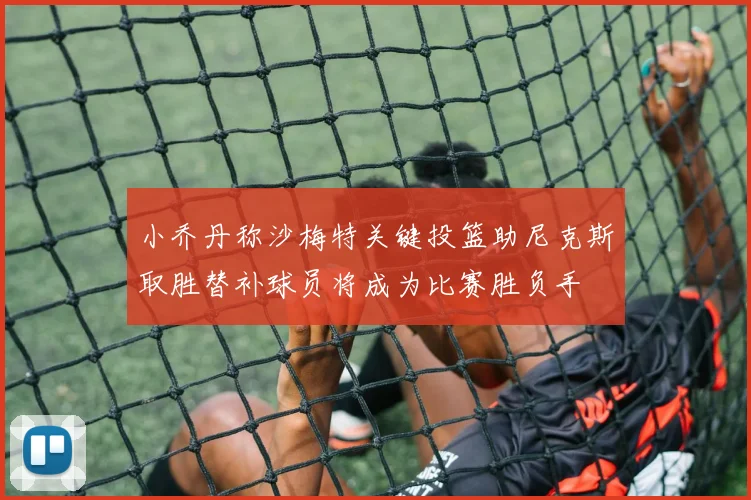 小乔丹称沙梅特关键投篮助尼克斯取胜替补球员将成为比赛胜负手