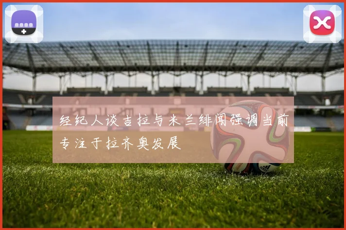 经纪人谈吉拉与米兰绯闻强调当前专注于拉齐奥发展