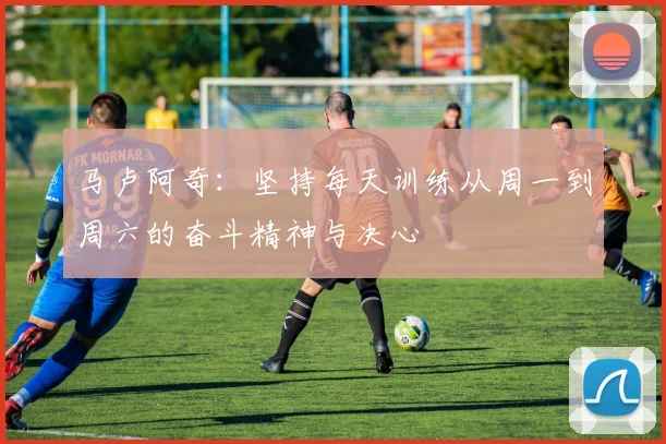马卢阿奇：坚持每天训练从周一到周六的奋斗精神与决心