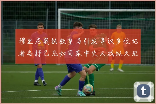 穆里尼奥执教皇马引发争议多位记者各抒己见如同家中失火找纵火犯