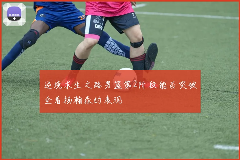 逆境求生之路男篮第2阶段能否突破全看杨瀚森的表现