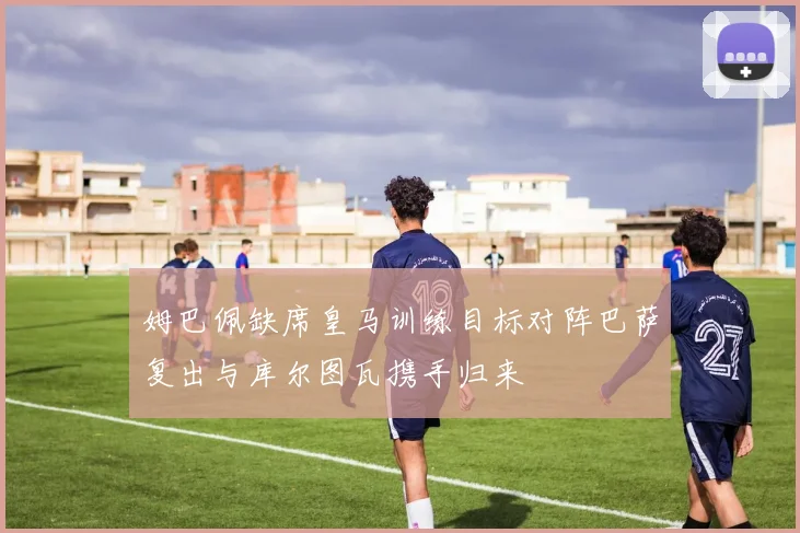 姆巴佩缺席皇马训练目标对阵巴萨复出与库尔图瓦携手归来