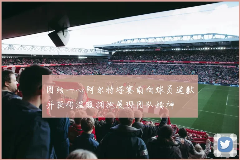 团结一心阿尔特塔赛前向球员道歉并获得温暖拥抱展现团队精神