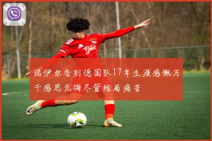 诺伊尔告别德国队17年生涯感慨万千感恩无悔尽管结局痛苦