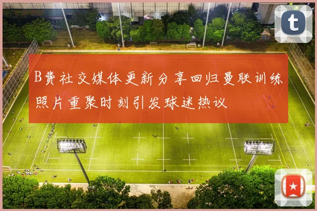 B费社交媒体更新分享回归曼联训练照片重聚时刻引发球迷热议