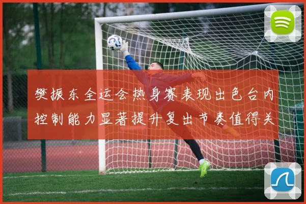 樊振东全运会热身赛表现出色台内控制能力显著提升复出节奏值得关注
