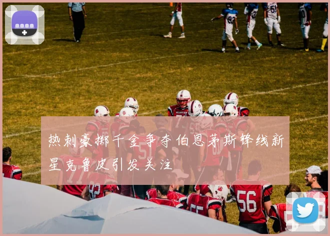 热刺豪掷千金争夺伯恩茅斯锋线新星克鲁皮引发关注