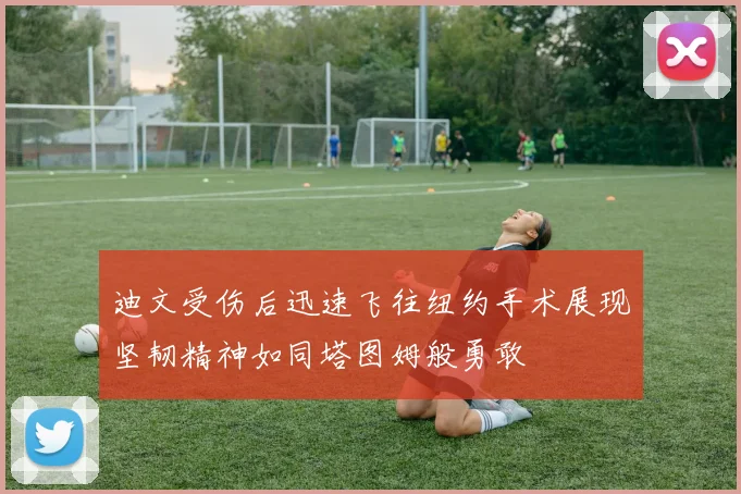 迪文受伤后迅速飞往纽约手术展现坚韧精神如同塔图姆般勇敢