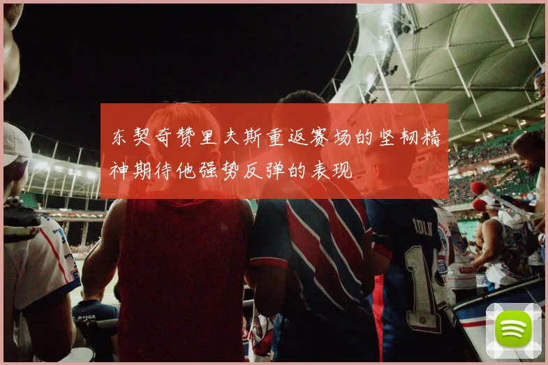 东契奇赞里夫斯重返赛场的坚韧精神期待他强势反弹的表现