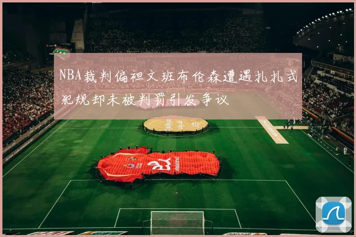 NBA裁判偏袒文班布伦森遭遇扎扎式犯规却未被判罚引发争议