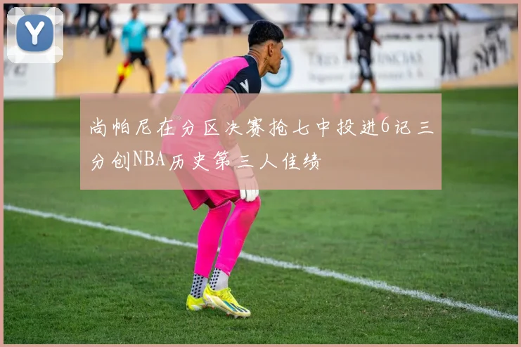 尚帕尼在分区决赛抢七中投进6记三分创NBA历史第三人佳绩