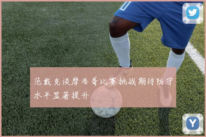 范戴克谈摩洛哥比赛挑战期待防守水平显著提升