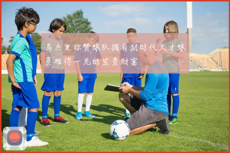 乌杰里称赞球队拥有划时代天才球员难得一见的宝贵财富