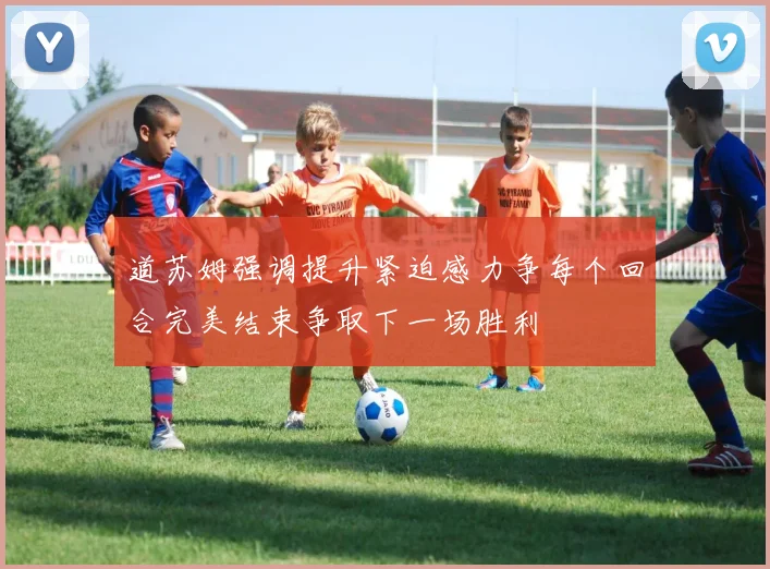 道苏姆强调提升紧迫感力争每个回合完美结束争取下一场胜利