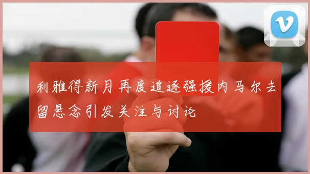 利雅得新月再度追逐强援内马尔去留悬念引发关注与讨论