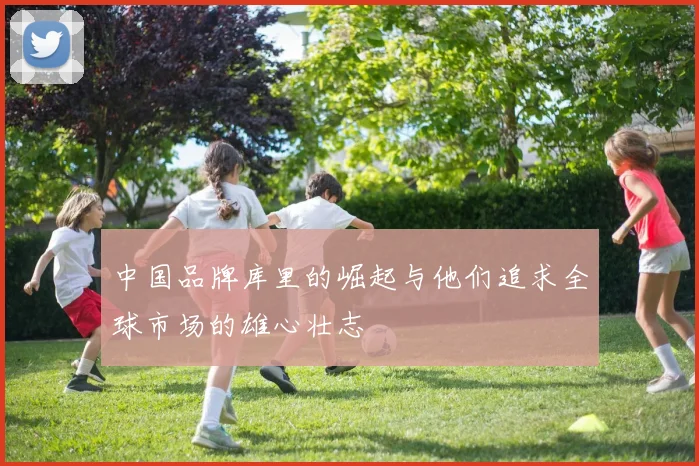 中国品牌库里的崛起与他们追求全球市场的雄心壮志