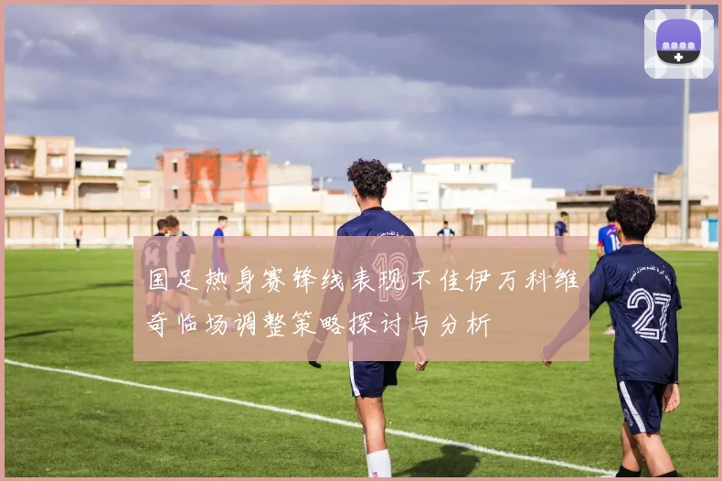国足热身赛锋线表现不佳伊万科维奇临场调整策略探讨与分析