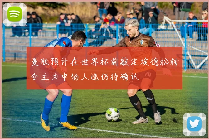曼联预计在世界杯前敲定埃德松转会主力中场人选仍待确认