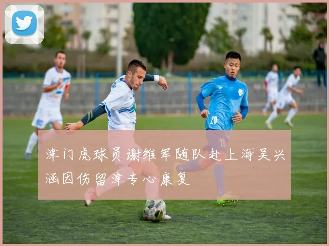 津门虎球员谢维军随队赴上海吴兴涵因伤留津专心康复