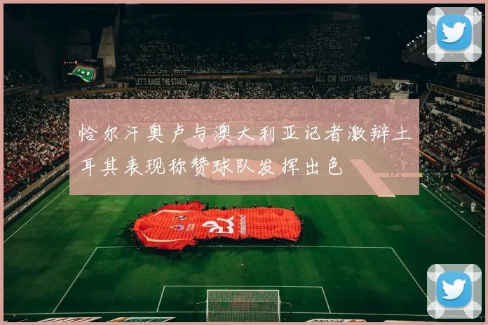 恰尔汗奥卢与澳大利亚记者激辩土耳其表现称赞球队发挥出色
